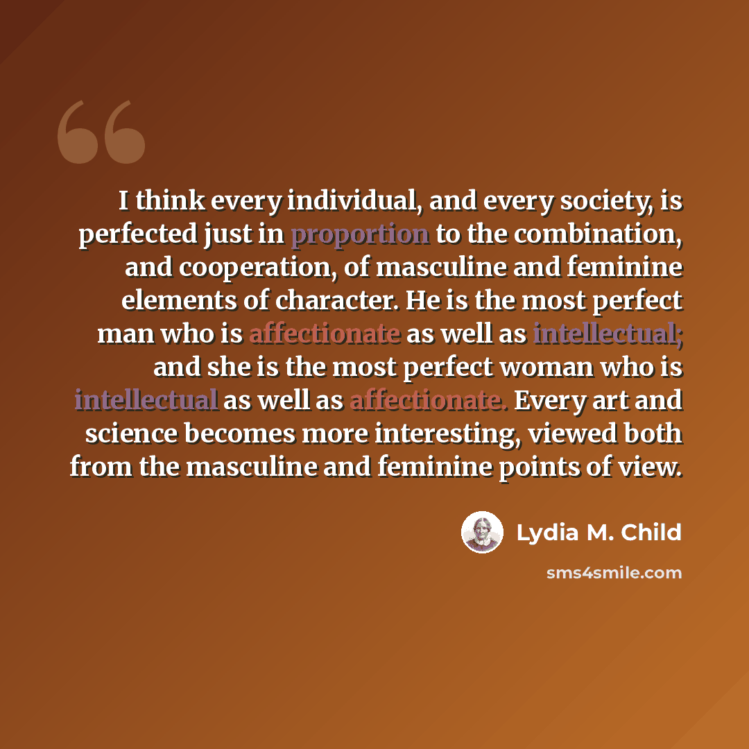 “I think every individual, and every society, is perfected just in proportion to the combination, and cooperation, of masculine and feminine elements of character. He is the most perfect man who is affectionate as well as intellectual; and she is the most perfect woman who is intellectual as well…” quote by Lydia M. Child