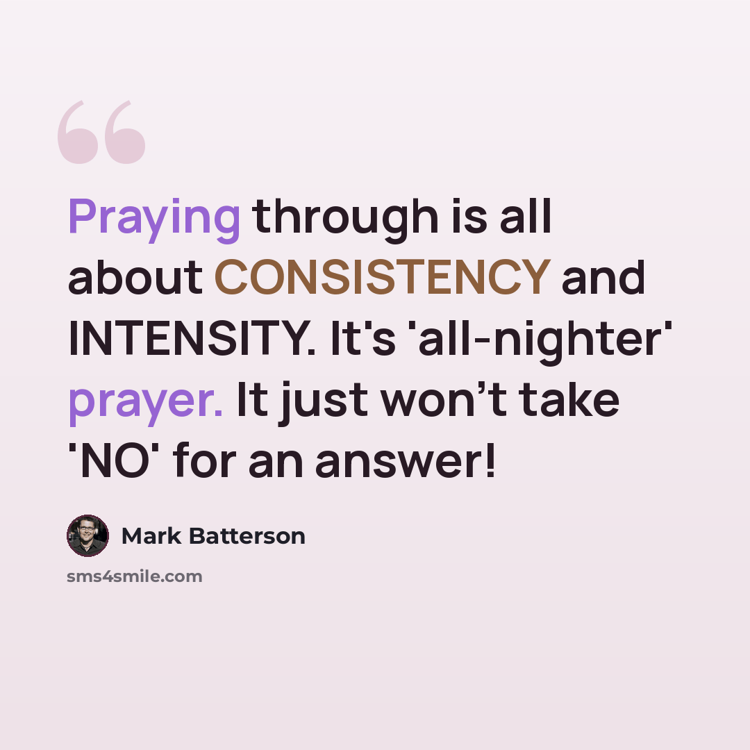 “Praying through is all about CONSISTENCY and INTENSITY. It's 'all-nighter' prayer. It just won't take 'NO' for an answer!” quote by Mark Batterson