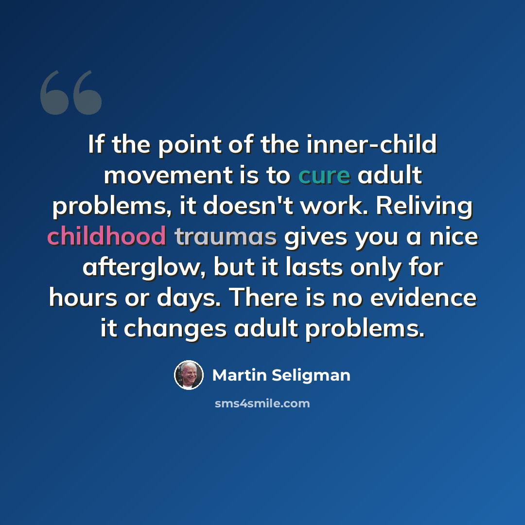 “If the point of the inner-child movement is to cure adult problems, it doesn't work. Reliving childhood traumas gives you a nice afterglow, but it lasts only for hours or days. There is no evidence it changes adult problems.” quote by Martin Seligman
