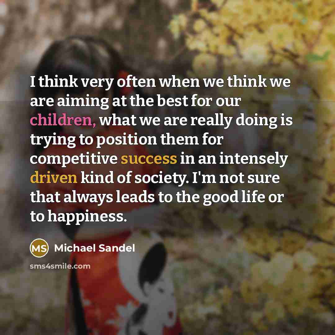 “I think very often when we think we are aiming at the best for our children, what we are really doing is trying to position them for competitive success in an intensely driven kind of society. I'm not sure that always leads to the good life or to happiness.” quote by Michael Sandel