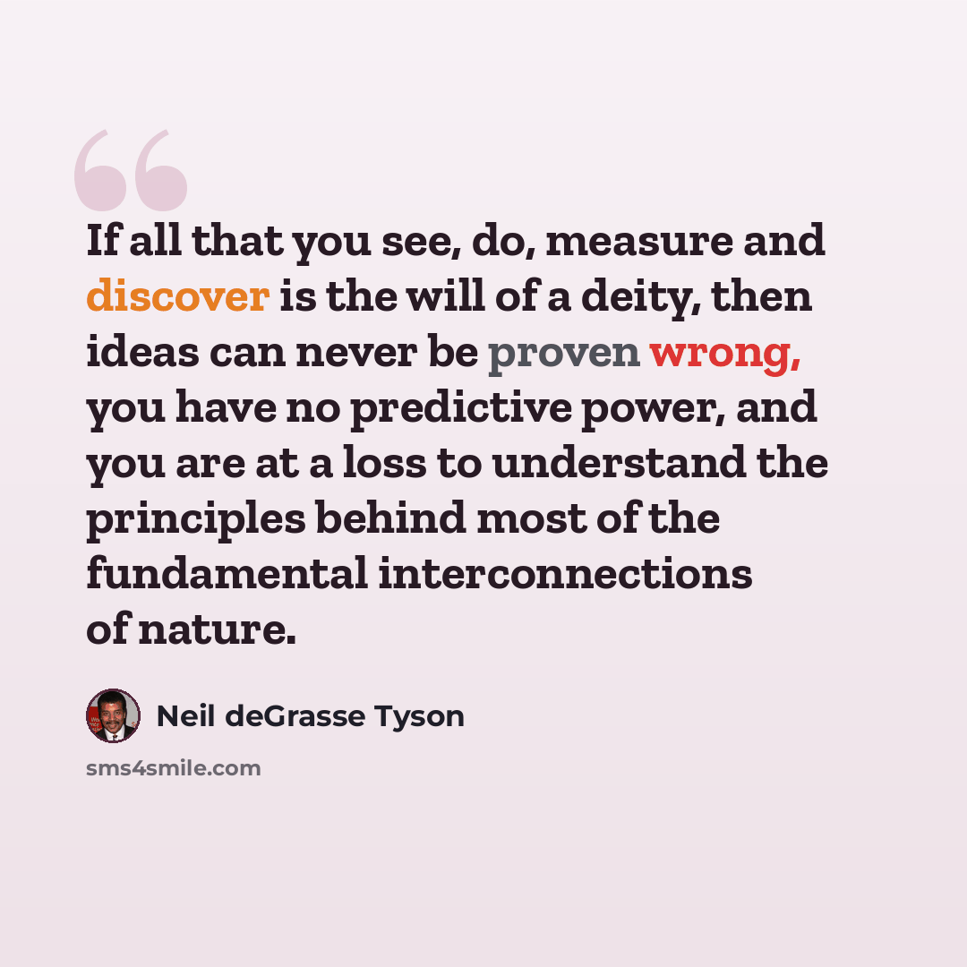 “If all that you see, do, measure and discover is the will of a deity, then ideas can never be proven wrong, you have no predictive power, and you are at a loss to understand the principles behind most of the fundamental interconnections of nature.” quote by Neil deGrasse Tyson