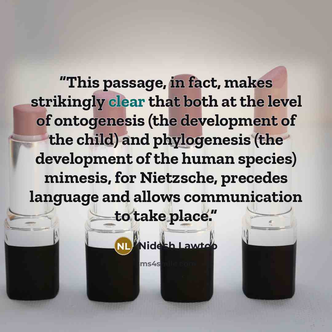 “This passage, in fact, makes strikingly clear that both at the level of ontogenesis (the development of the child) and phylogenesis (the development of the human species) mimesis, for Nietzsche, precedes language and allows communication to take place.” quote by Nidesh Lawtoo