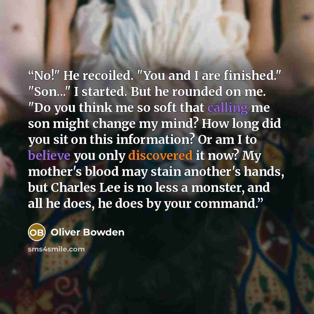 “No!" He recoiled. "You and I are finished." "Son..." I started. But he rounded on me. "Do you think me so soft that calling me son might change my mind? How long did you sit on this information? Or am I to believe you only discovered it now? My mother's blood may stain another's hands, but Charles…” quote by Oliver Bowden