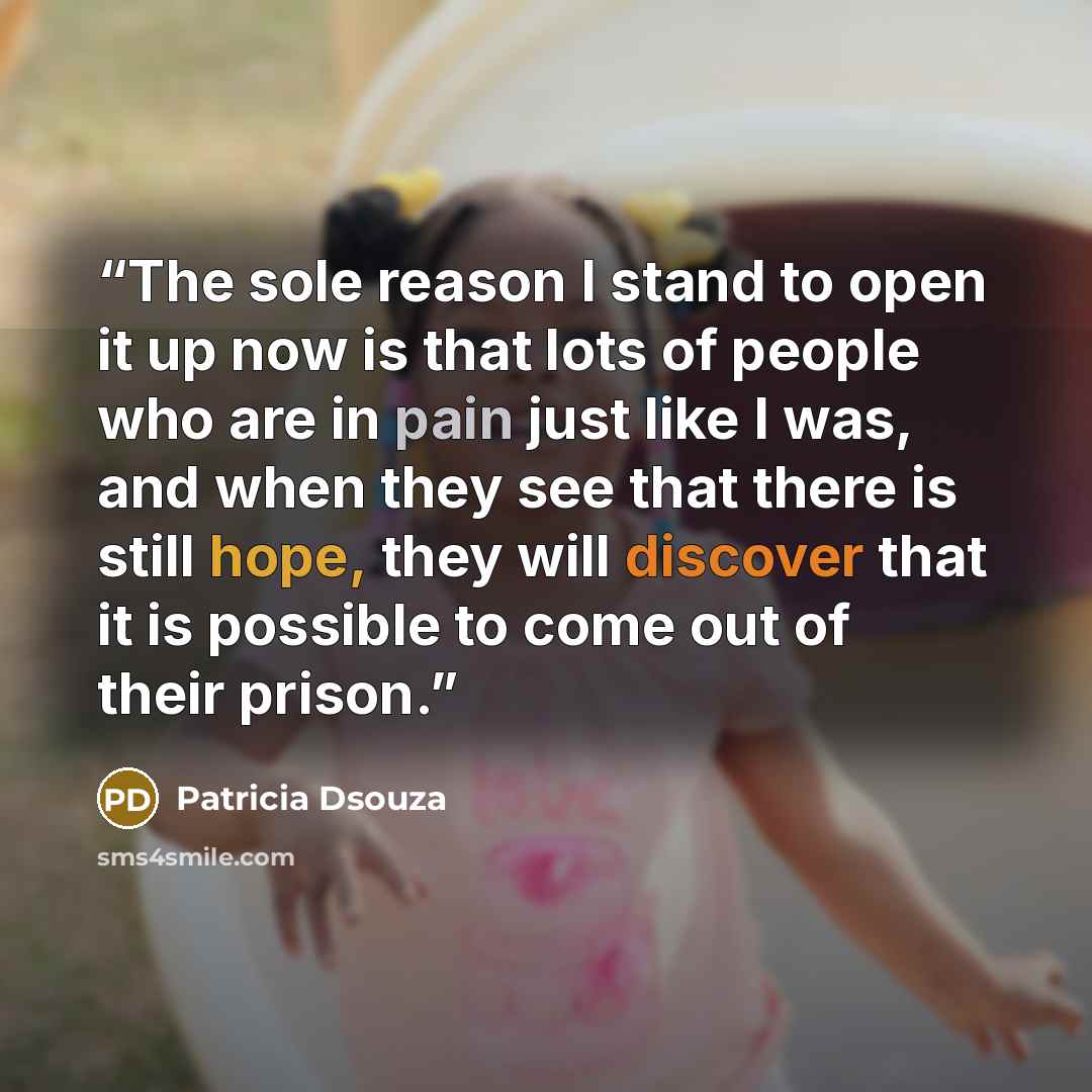“The sole reason I stand to open it up now is that lots of people who are in pain just like I was, and when they see that there is still hope, they will discover that it is possible to come out of their prison.” quote by Patricia Dsouza