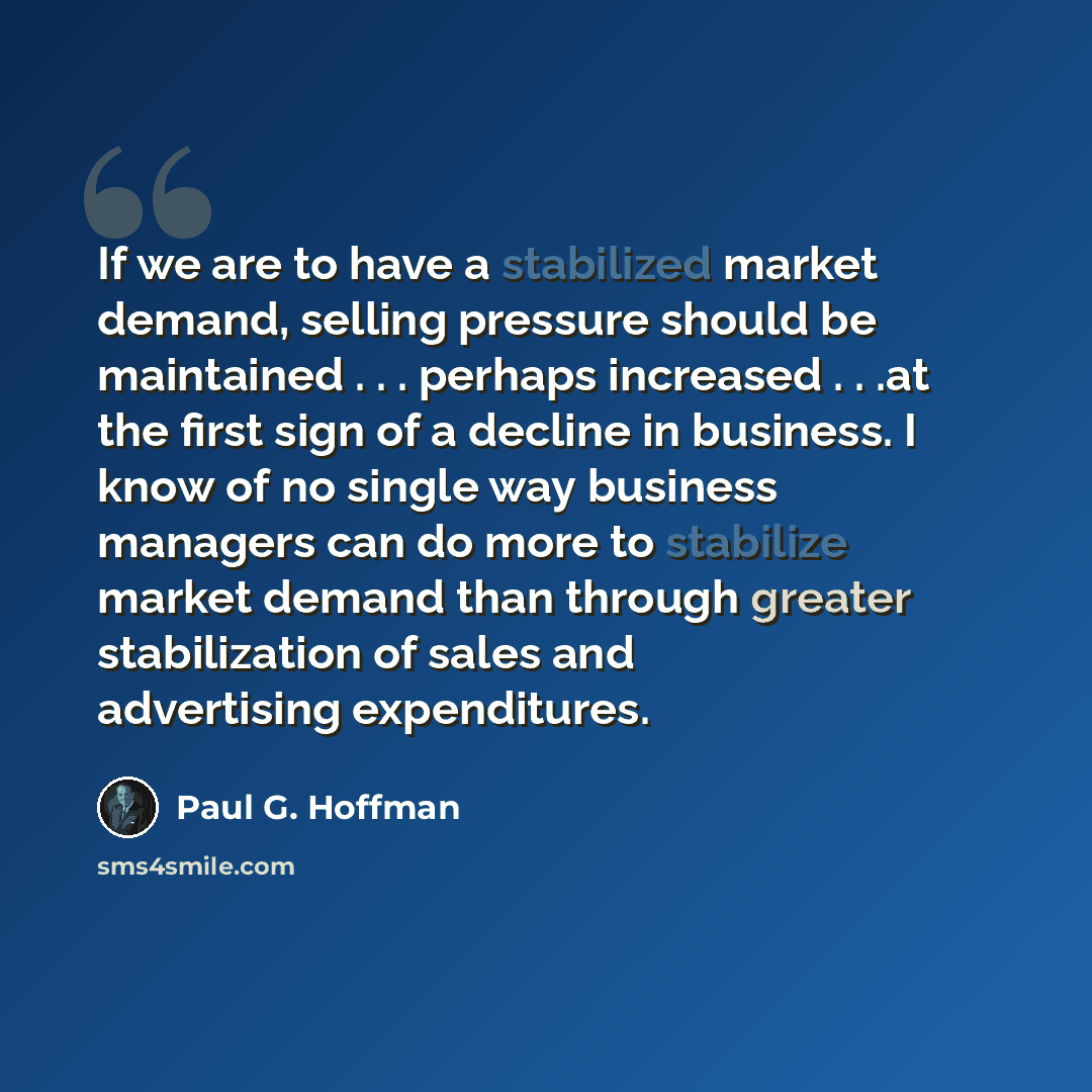 “If we are to have a stabilized market demand, selling pressure should be maintained . . . perhaps increased . . .at the first sign of a decline in business. I know of no single way business managers can do more to stabilize market demand than through greater stabilization of sales and advertising…” quote by Paul G. Hoffman