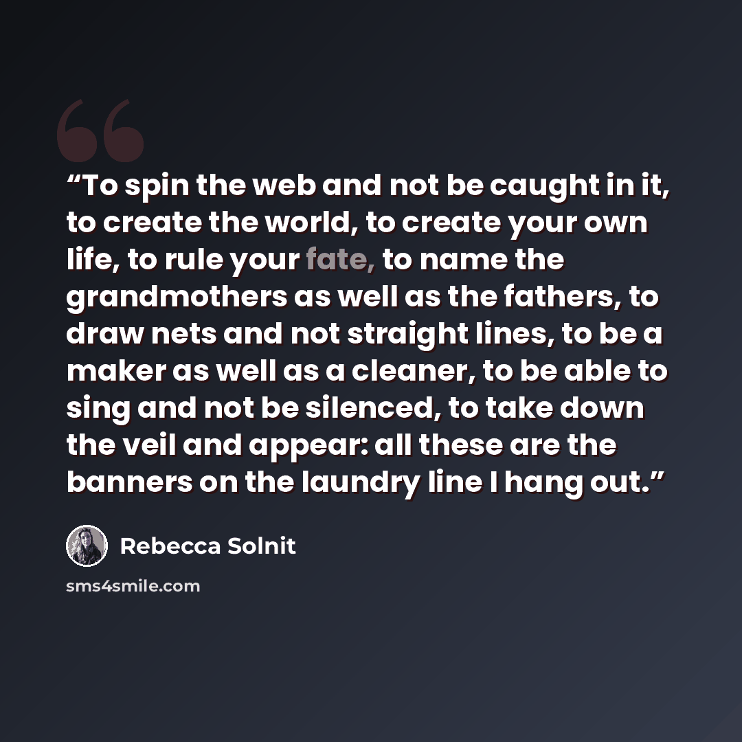 “To spin the web and not be caught in it, to create the world, to create your own life, to rule your fate, to name the grandmothers as well as the fathers, to draw nets and not straight lines, to be a maker as well as a cleaner, to be able to sing and not be silenced, to take down the veil and…” quote by Rebecca Solnit