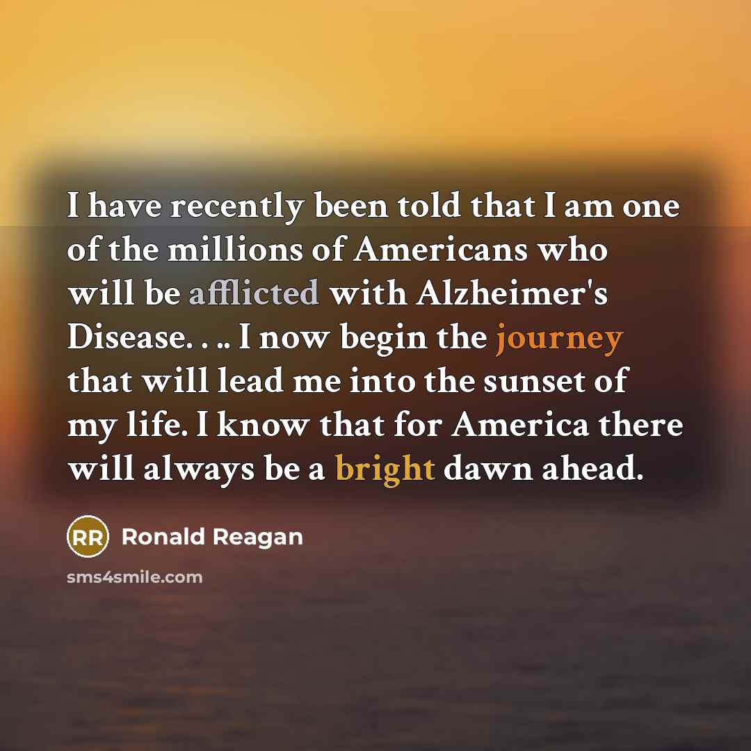 “I have recently been told that I am one of the millions of Americans who will be afflicted with Alzheimer's Disease. . .. I now begin the journey that will lead me into the sunset of my life. I know that for America there will always be a bright dawn ahead.” quote by Ronald Reagan