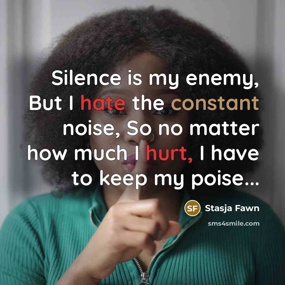 “Silence is my enemy, But I hate the constant noise, So no matter how much I hurt, I have to keep my poise...” quote by Stasja Fawn