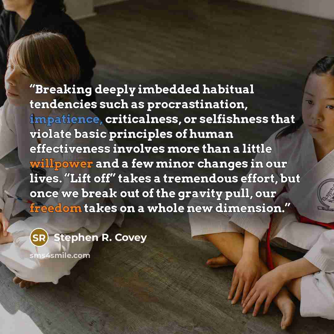 “Breaking deeply imbedded habitual tendencies such as procrastination, impatience, criticalness, or selfishness that violate basic principles of human effectiveness involves more than a little willpower and a few minor changes in our lives. “Lift off” takes a tremendous effort, but once we break…” quote by Stephen R. Covey