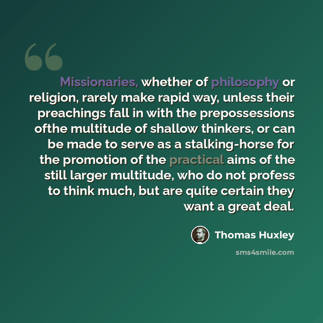 “Missionaries, whether of philosophy or religion, rarely make rapid way, unless their preachings fall in with the prepossessions ofthe multitude of shallow thinkers, or can be made to serve as a stalking-horse for the promotion of the practical aims of the still larger multitude, who do not profess…” quote by Thomas Huxley