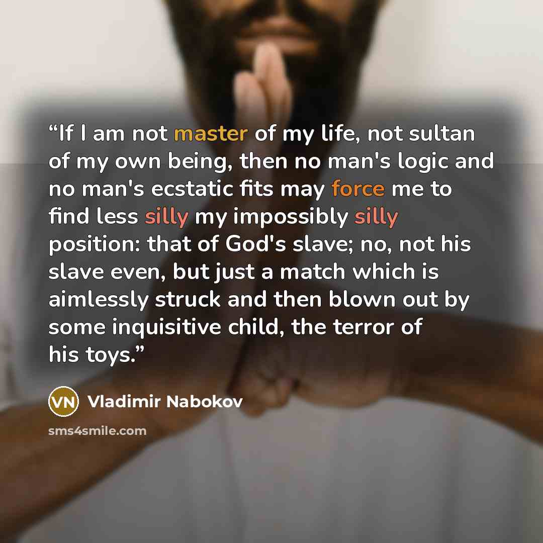 “If I am not master of my life, not sultan of my own being, then no man's logic and no man's ecstatic fits may force me to find less silly my impossibly silly position: that of God's slave; no, not his slave even, but just a match which is aimlessly struck and then blown out by some inquisitive…” quote by Vladimir Nabokov