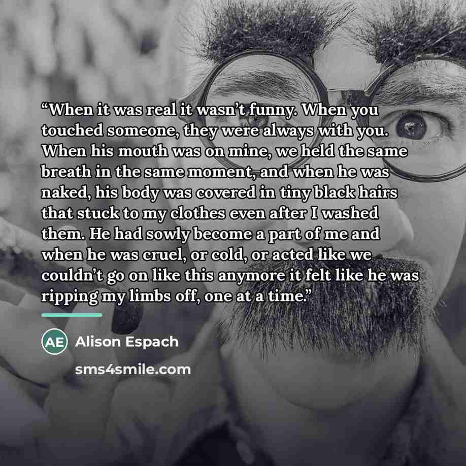“When it was real it wasn’t funny. When you touched someone, they were always with you. When his mouth was on mine, we held the same breath in the same moment, and when he was naked, his body was covered in tiny black hairs that stuck to my clothes even after I washed them. He had sowly become a…” quote by Alison Espach