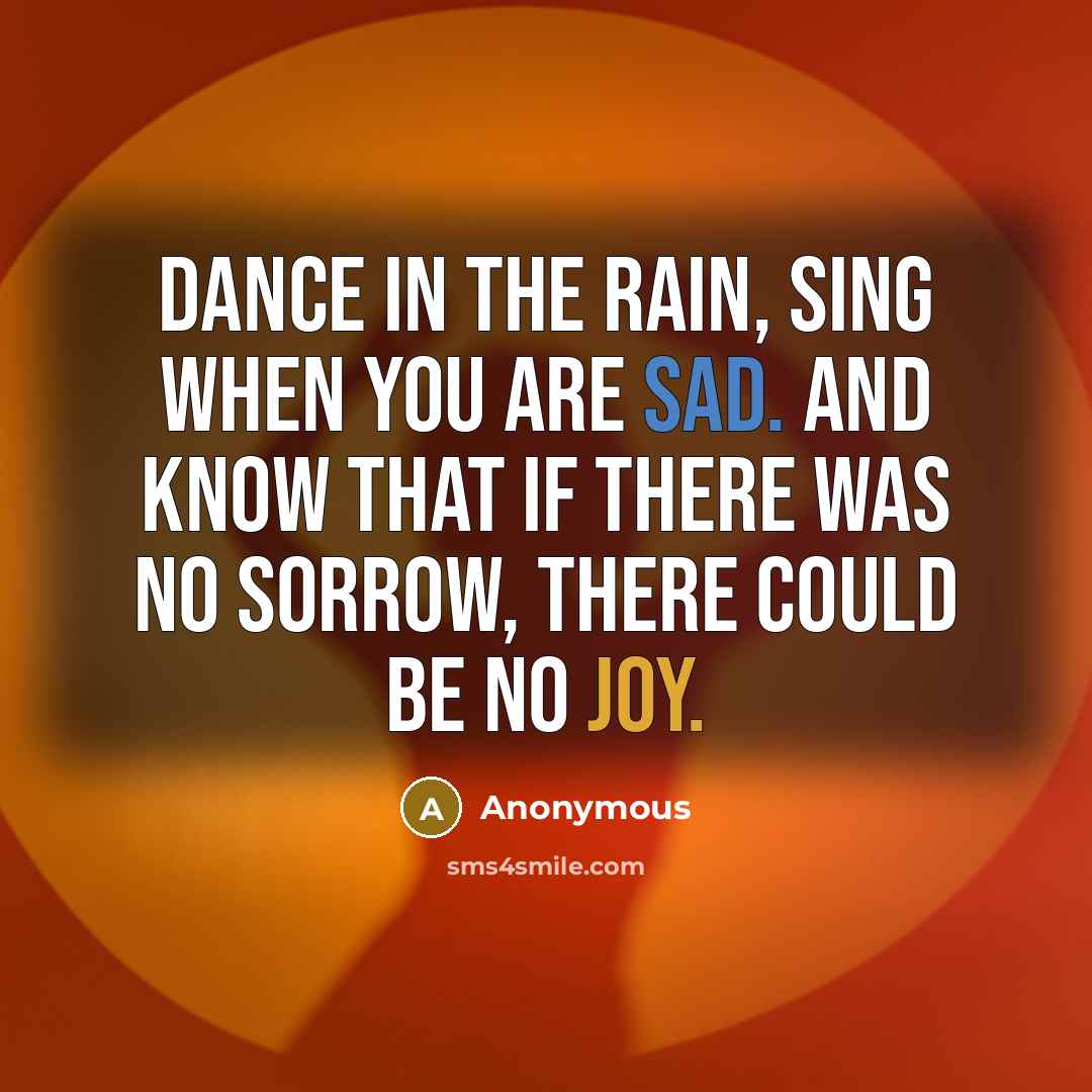 “Dance in the rain, sing when you are sad. And know that if there was no sorrow, there could be no joy.” quote by Anonymous