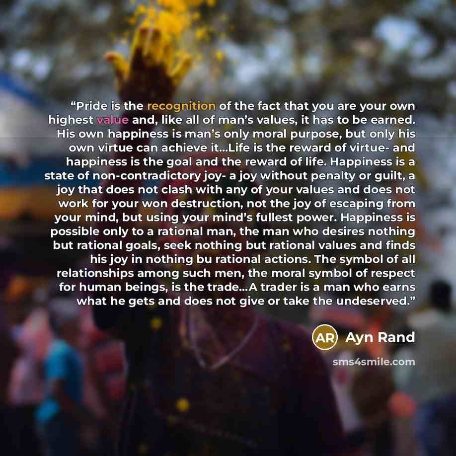 “Pride is the recognition of the fact that you are your own highest value and, like all of man’s values, it has to be earned. His own happiness is man’s only moral purpose, but only his own virtue can achieve it…Life is the reward of virtue- and happiness is the goal and the reward of life…” quote by Ayn Rand