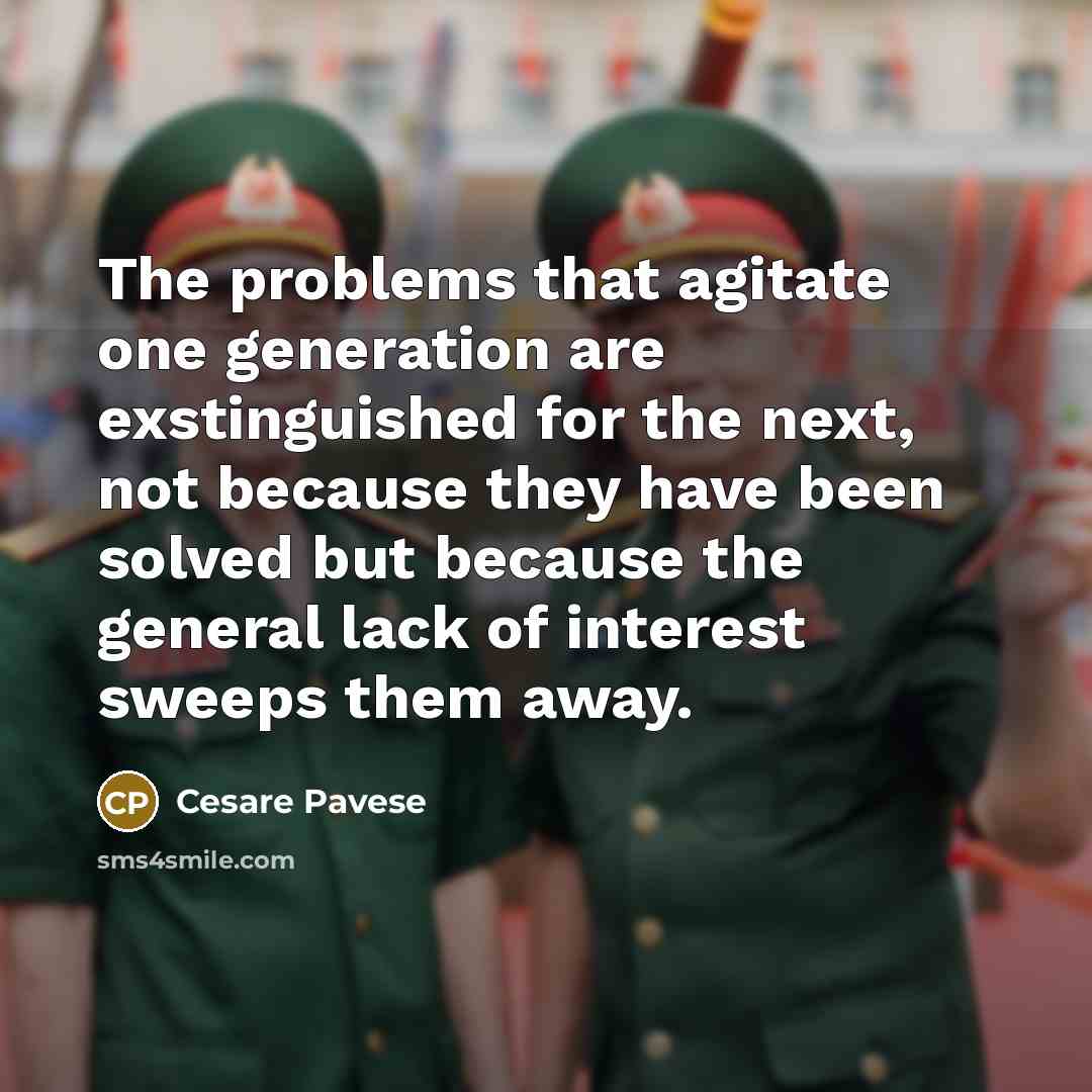 “The problems that agitate one generation are exstinguished for the next, not because they have been solved but because the general lack of interest sweeps them away.” quote by Cesare Pavese