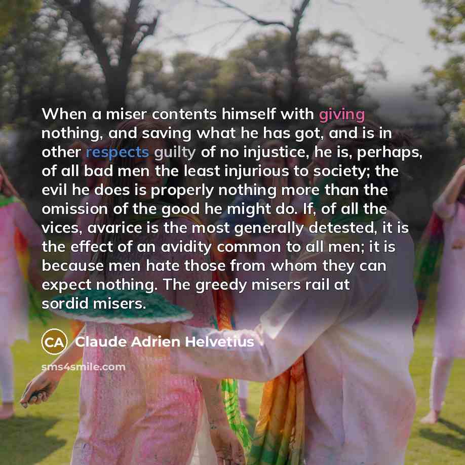 “When a miser contents himself with giving nothing, and saving what he has got, and is in other respects guilty of no injustice, he is, perhaps, of all bad men the least injurious to society; the evil he does is properly nothing more than the omission of the good he might do. If, of all the vices…” quote by Claude Adrien Helvetius