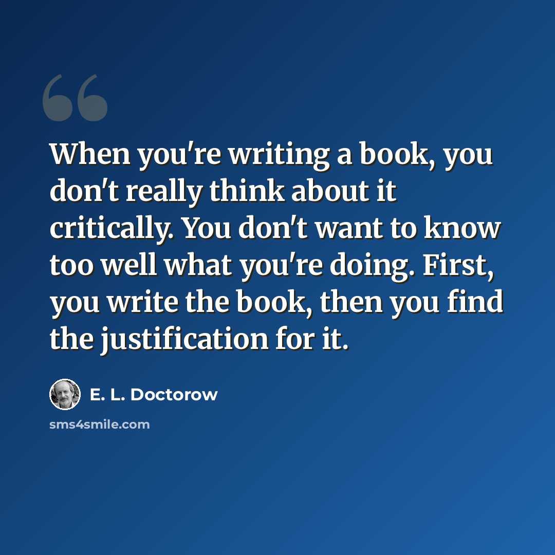 “When you're writing a book, you don't really think about it critically. You don't want to know too well what you're doing. First, you write the book, then you find the justification for it.” quote by E. L. Doctorow