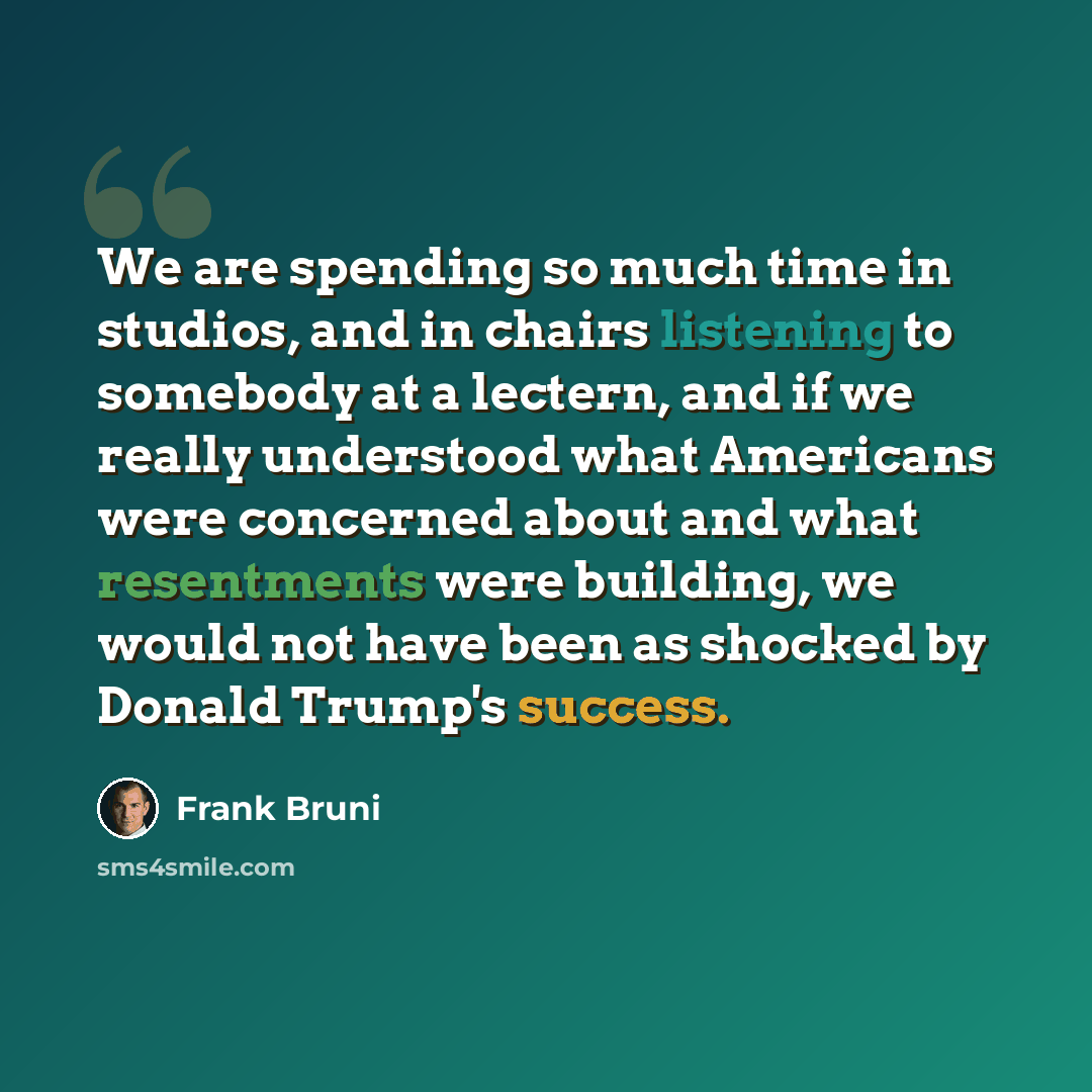 “We are spending so much time in studios, and in chairs listening to somebody at a lectern, and if we really understood what Americans were concerned about and what resentments were building, we would not have been as shocked by Donald Trump's success.” quote by Frank Bruni