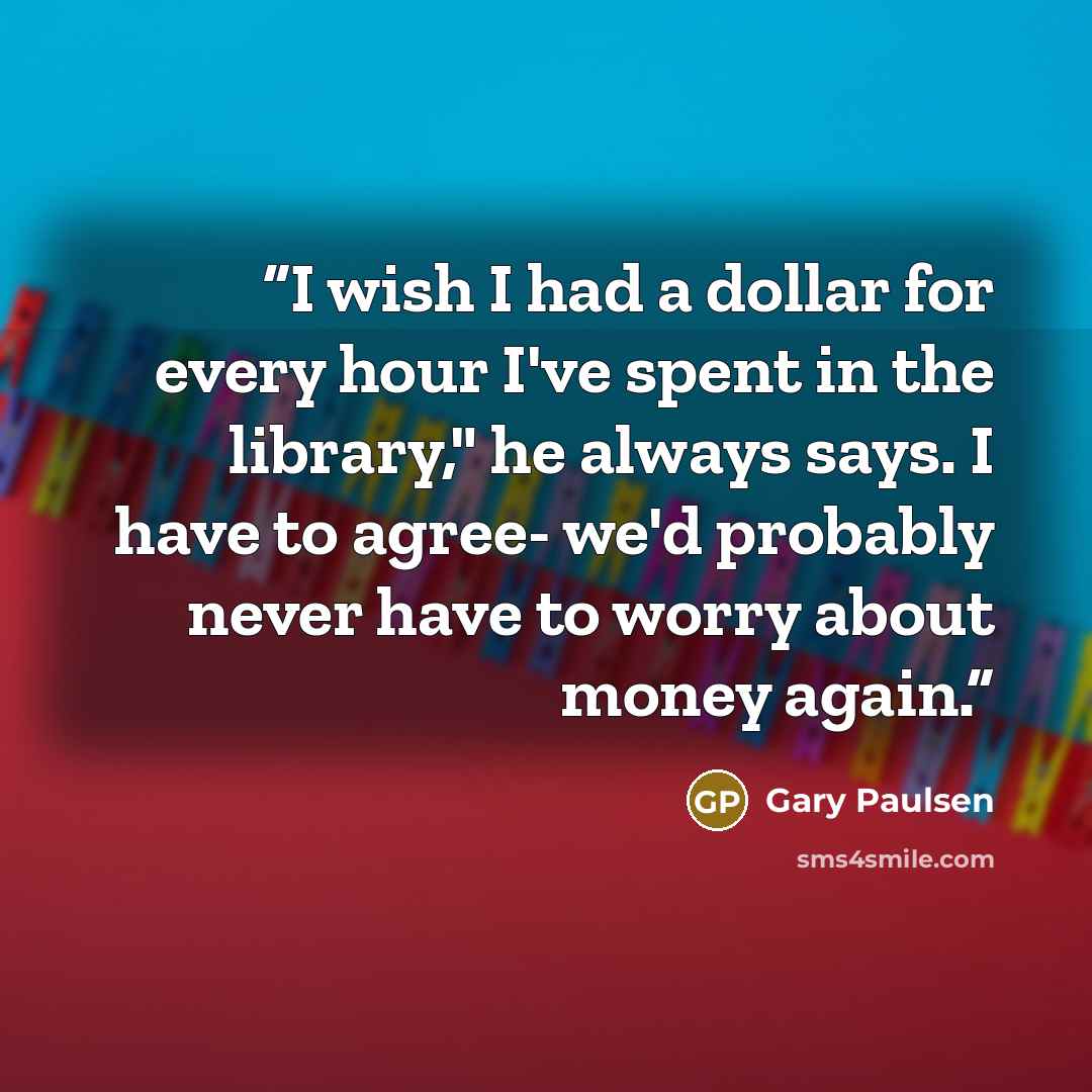 “I wish I had a dollar for every hour I've spent in the library," he always says. I have to agree- we'd probably never have to worry about money again.” quote by Gary Paulsen