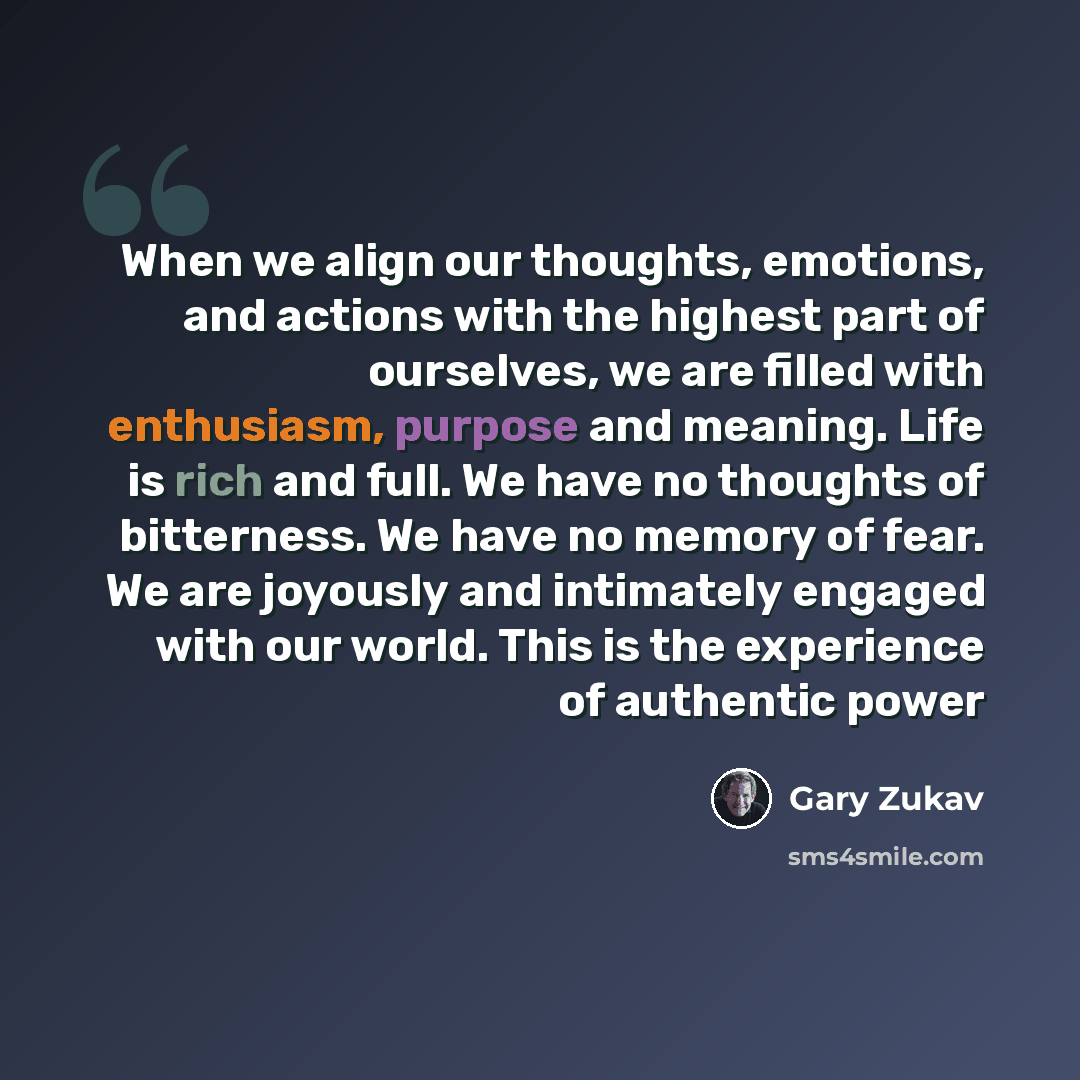 “When we align our thoughts, emotions, and actions with the highest part of ourselves, we are filled with enthusiasm, purpose and meaning. Life is rich and full. We have no thoughts of bitterness. We have no memory of fear. We are joyously and intimately engaged with our world. This is the…” quote by Gary Zukav