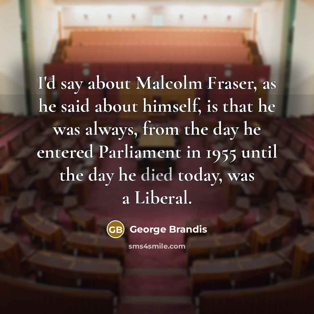 “I'd say about Malcolm Fraser, as he said about himself, is that he was always, from the day he entered Parliament in 1955 until the day he died today, was a Liberal.” quote by George Brandis