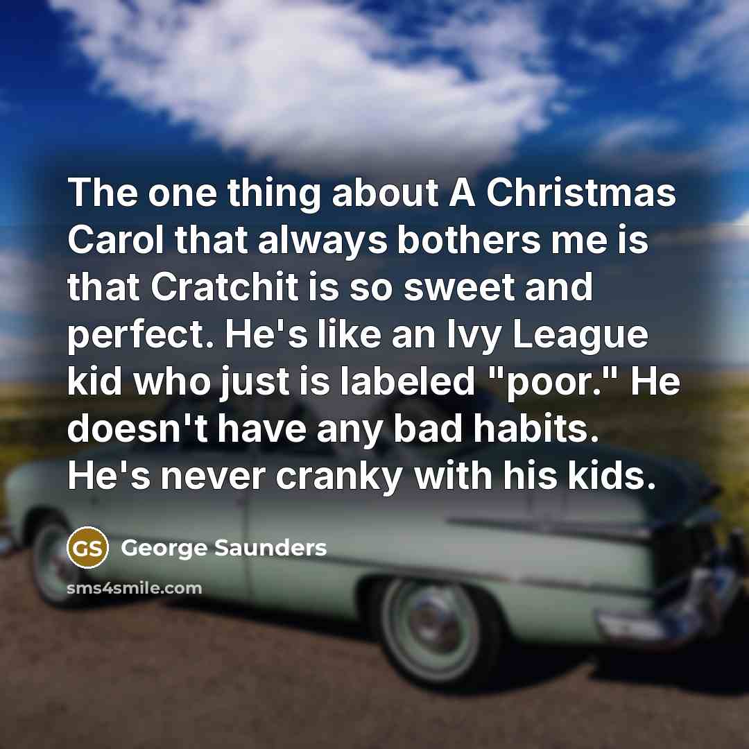 “The one thing about A Christmas Carol that always bothers me is that Cratchit is so sweet and perfect. He's like an Ivy League kid who just is labeled "poor." He doesn't have any bad habits. He's never cranky with his kids.” quote by George Saunders