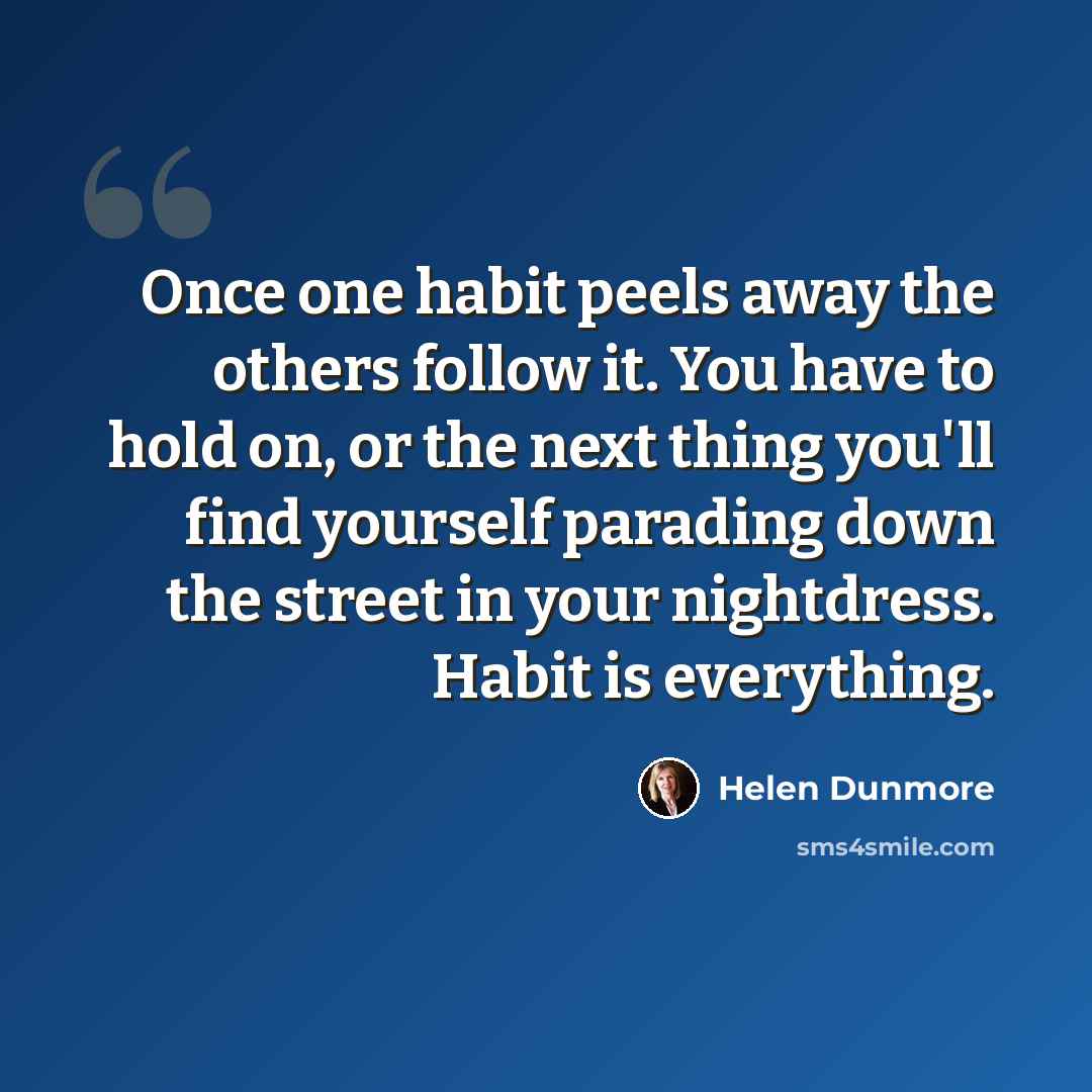 “Once one habit peels away the others follow it. You have to hold on, or the next thing you'll find yourself parading down the street in your nightdress. Habit is everything.” quote by Helen Dunmore