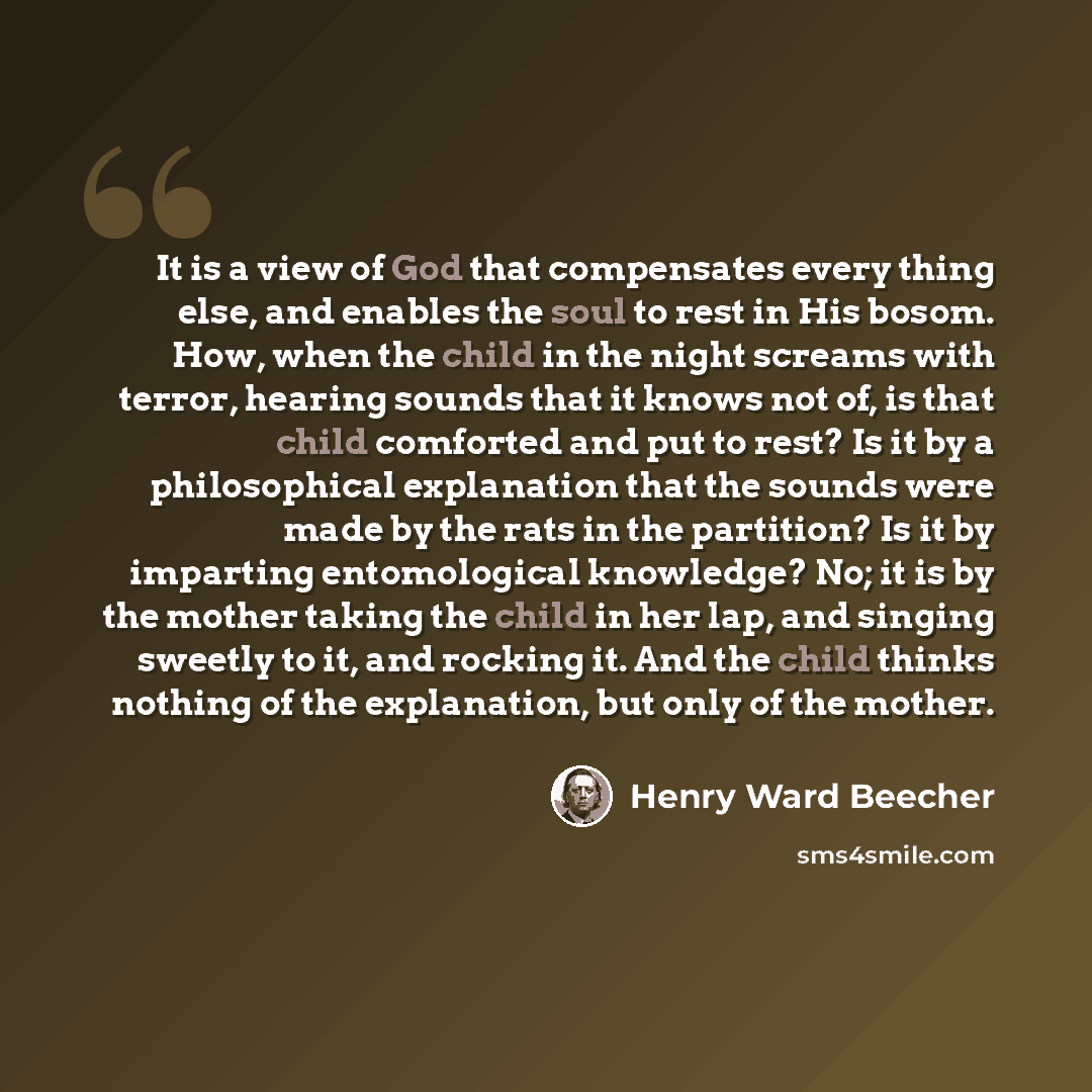 “It is a view of God that compensates every thing else, and enables the soul to rest in His bosom. How, when the child in the night screams with terror, hearing sounds that it knows not of, is that child comforted and put to rest? Is it by a philosophical explanation that the sounds were made by…” quote by Henry Ward Beecher