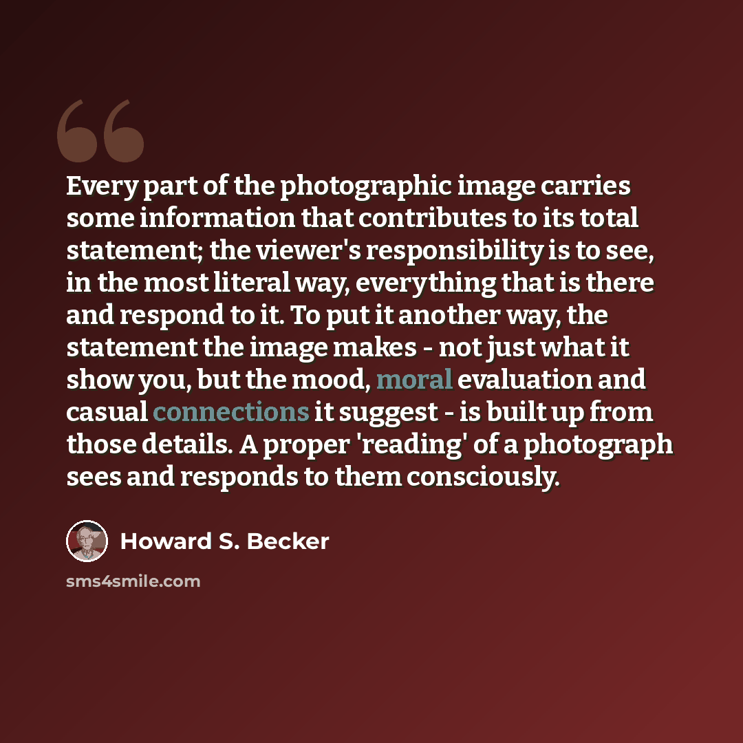 “Every part of the photographic image carries some information that contributes to its total statement; the viewer's responsibility is to see, in the most literal way, everything that is there and respond to it. To put it another way, the statement the image makes - not just what it show you, but…” quote by Howard S. Becker