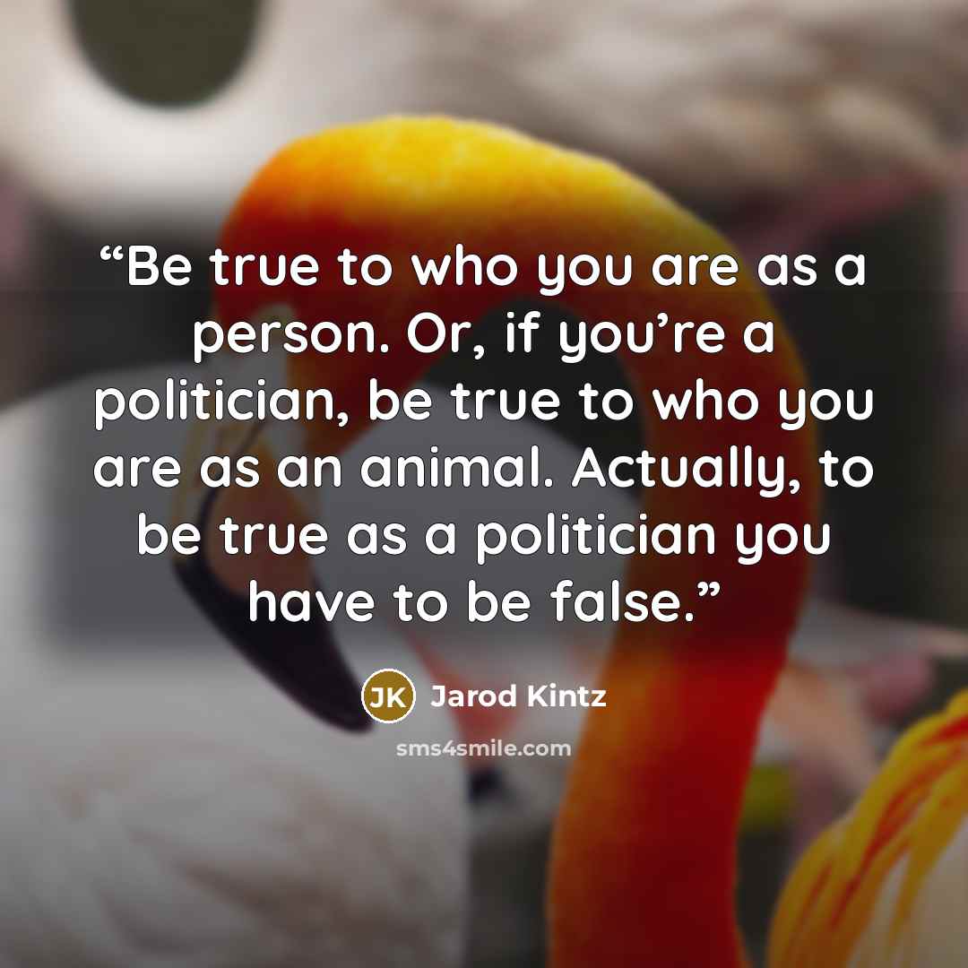 “Be true to who you are as a person. Or, if you’re a politician, be true to who you are as an animal. Actually, to be true as a politician you have to be false.” quote by Jarod Kintz