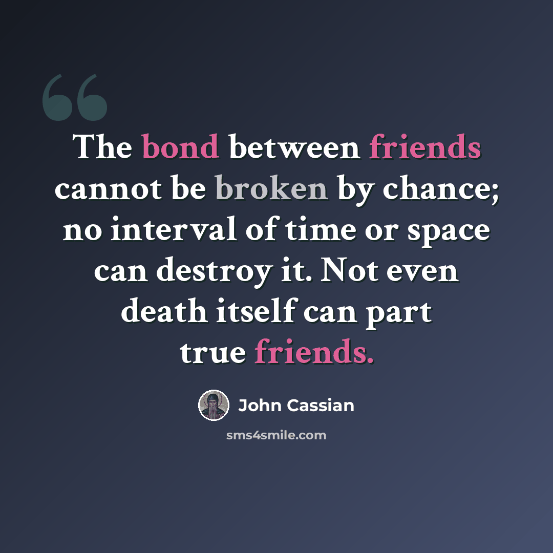 “The bond between friends cannot be broken by chance; no interval of time or space can destroy it. Not even death itself can part true friends.” quote by John Cassian