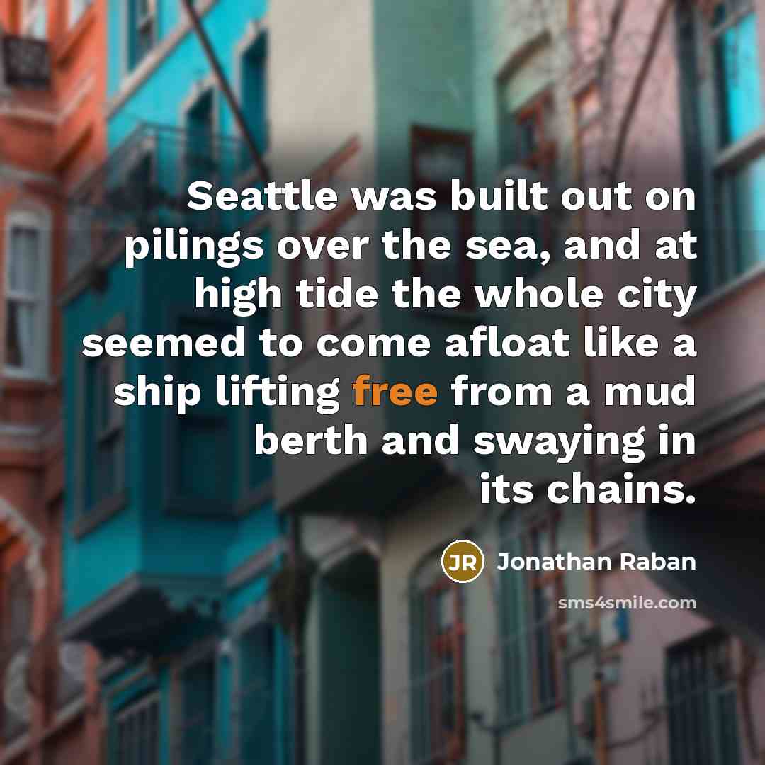 “Seattle was built out on pilings over the sea, and at high tide the whole city seemed to come afloat like a ship lifting free from a mud berth and swaying in its chains.” quote by Jonathan Raban