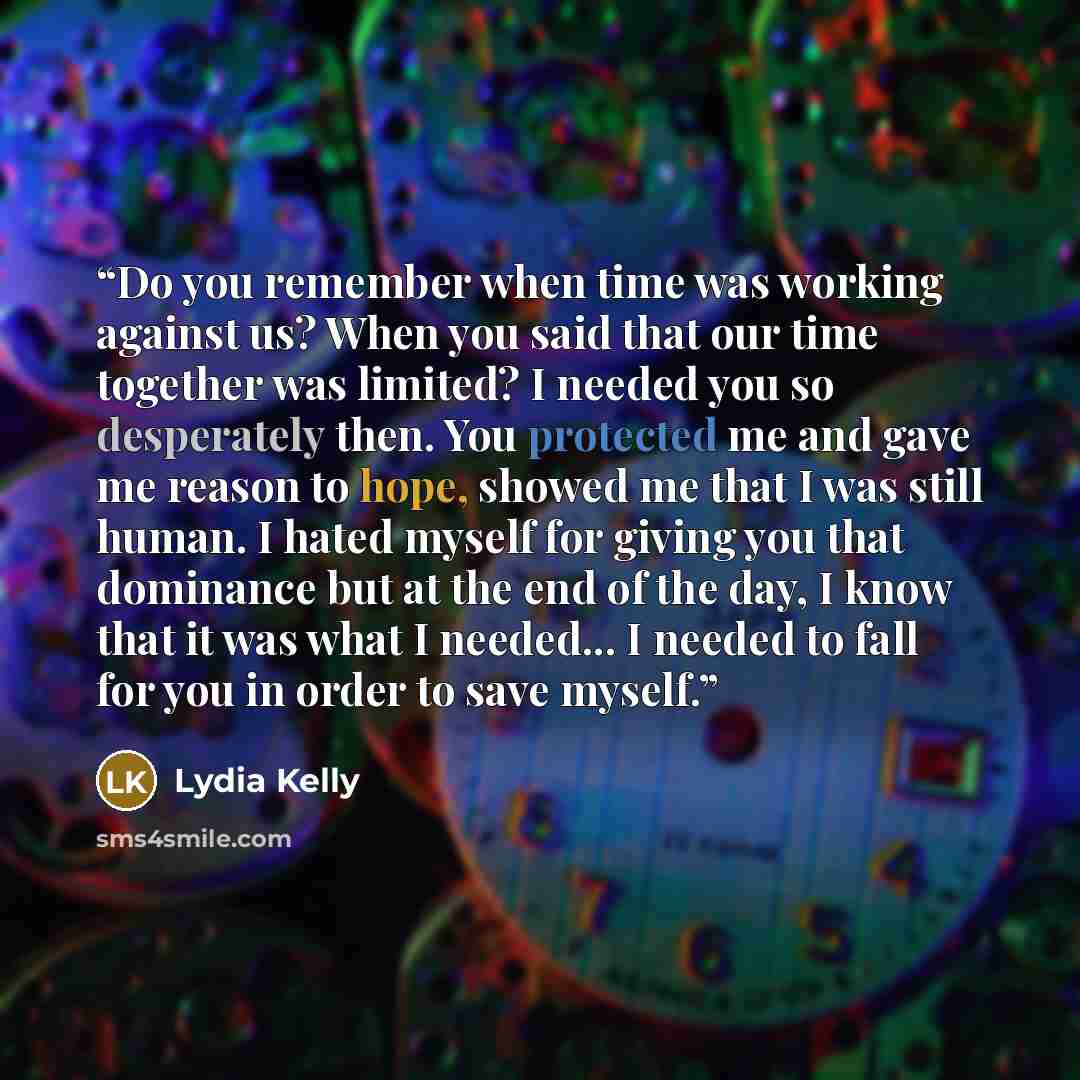 “Do you remember when time was working against us? When you said that our time together was limited? I needed you so desperately then. You protected me and gave me reason to hope, showed me that I was still human. I hated myself for giving you that dominance but at the end of the day, I know that…” quote by Lydia Kelly