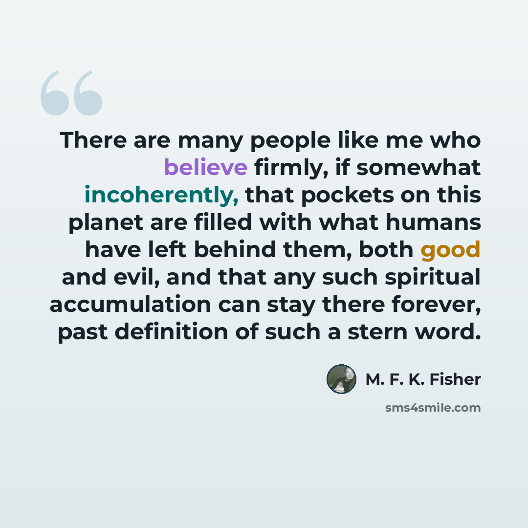 “There are many people like me who believe firmly, if somewhat incoherently, that pockets on this planet are filled with what humans have left behind them, both good and evil, and that any such spiritual accumulation can stay there forever, past definition of such a stern word.” quote by M. F. K. Fisher