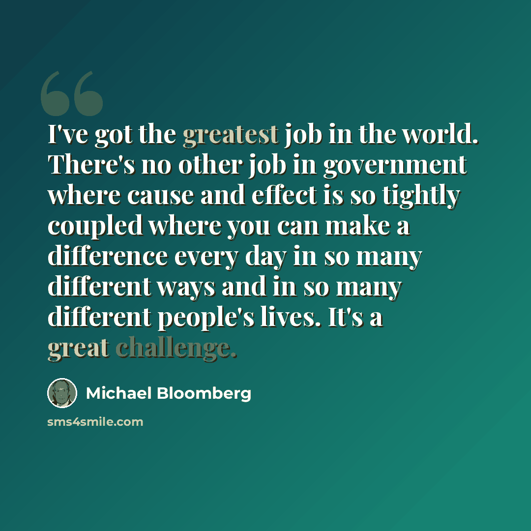 “I've got the greatest job in the world. There's no other job in government where cause and effect is so tightly coupled where you can make a difference every day in so many different ways and in so many different people's lives. It's a great challenge.” quote by Michael Bloomberg