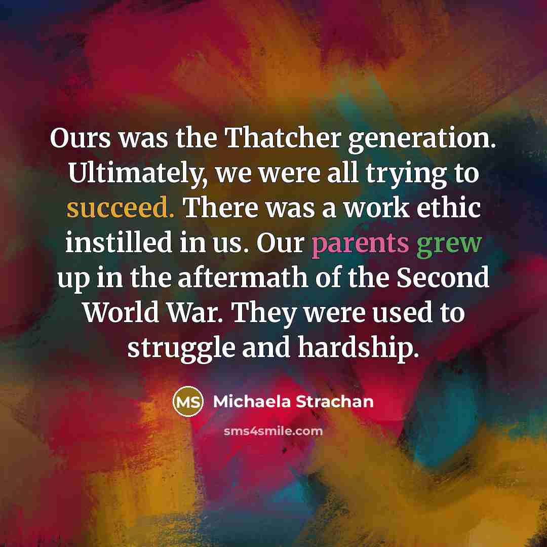 “Ours was the Thatcher generation. Ultimately, we were all trying to succeed. There was a work ethic instilled in us. Our parents grew up in the aftermath of the Second World War. They were used to struggle and hardship.” quote by Michaela Strachan