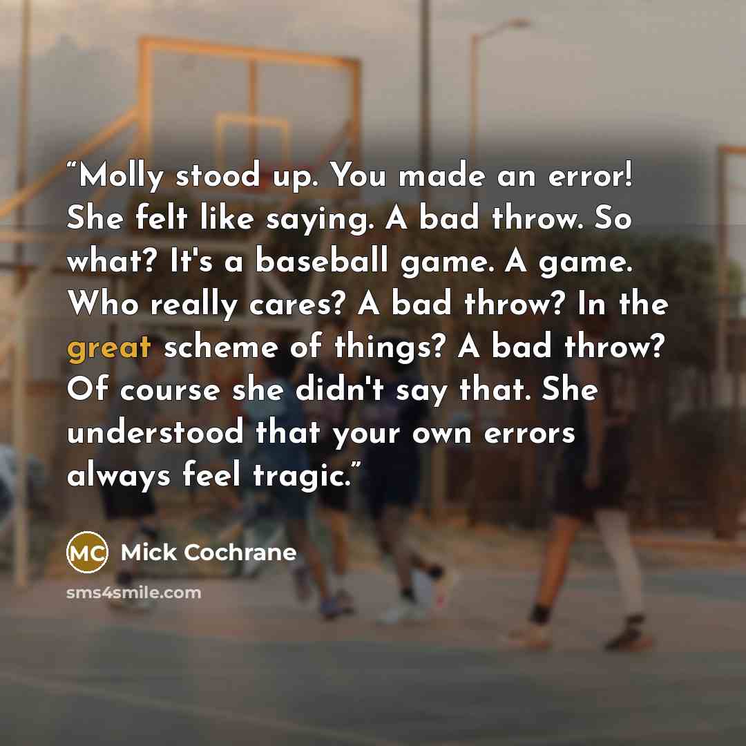 “Molly stood up. You made an error! She felt like saying. A bad throw. So what? It's a baseball game. A game. Who really cares? A bad throw? In the great scheme of things? A bad throw? Of course she didn't say that. She understood that your own errors always feel tragic.” quote by Mick Cochrane