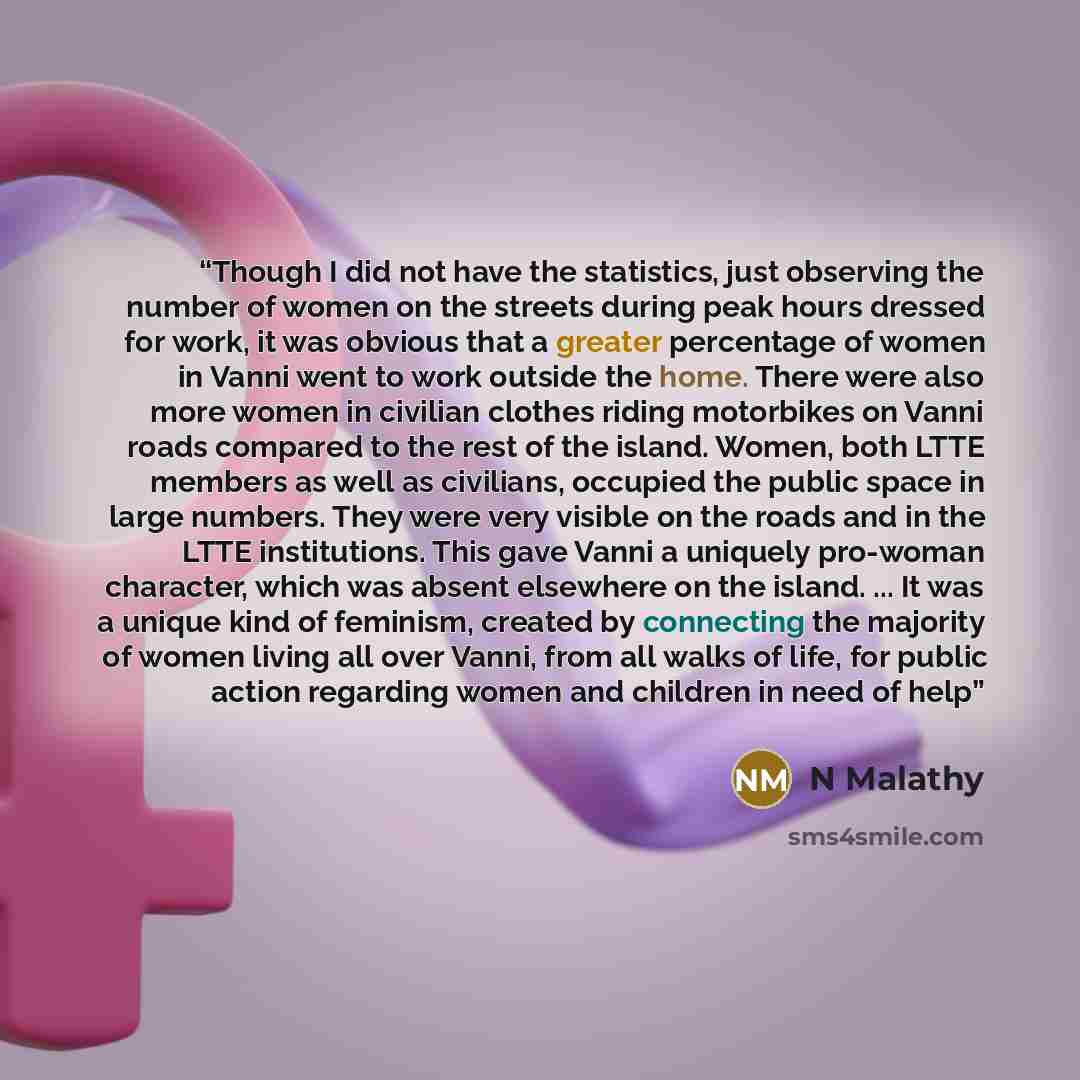 “Though I did not have the statistics, just observing the number of women on the streets during peak hours dressed for work, it was obvious that a greater percentage of women in Vanni went to work outside the home. There were also more women in civilian clothes riding motorbikes on Vanni roads…” quote by N Malathy