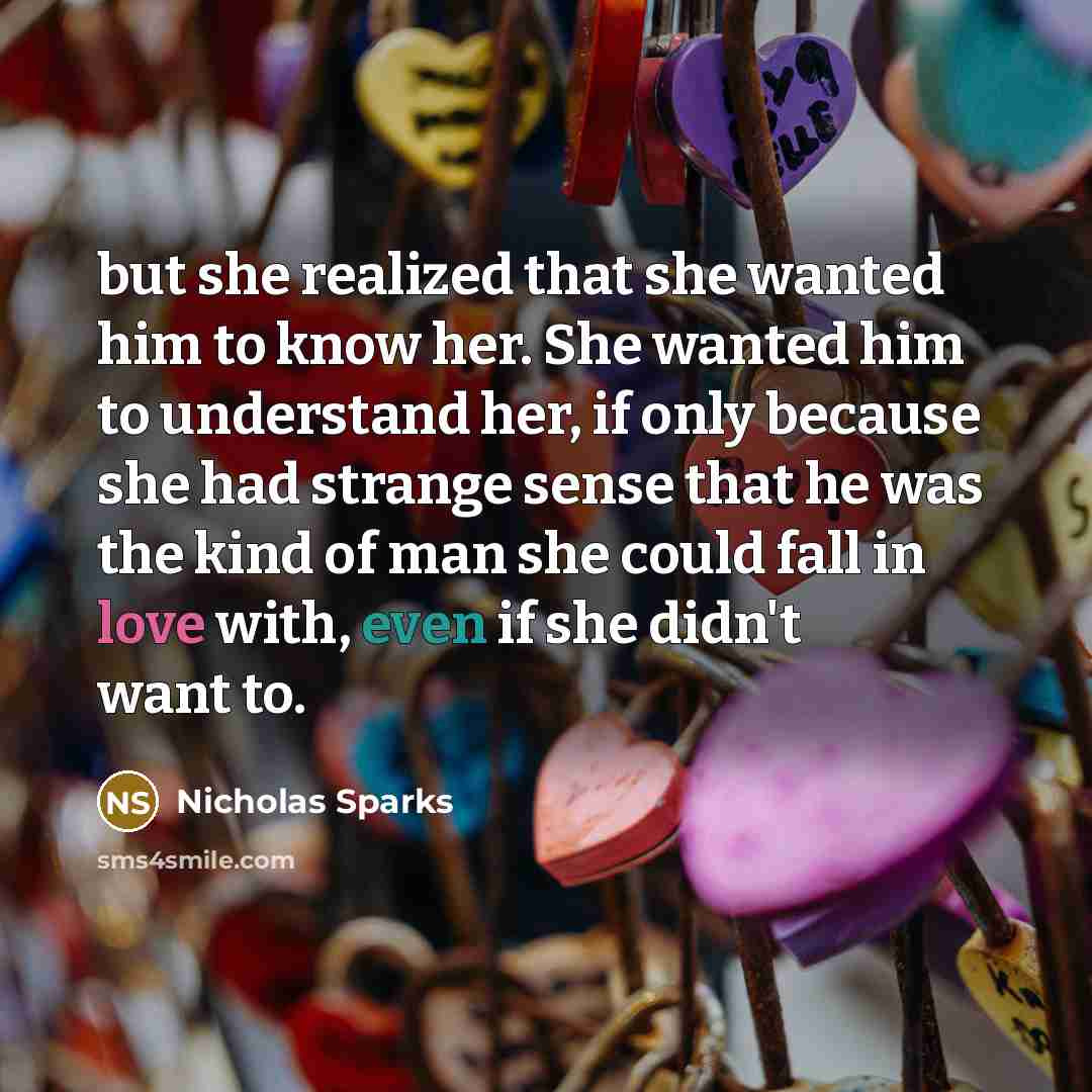 “but she realized that she wanted him to know her. She wanted him to understand her, if only because she had strange sense that he was the kind of man she could fall in love with, even if she didn't want to.” quote by Nicholas Sparks