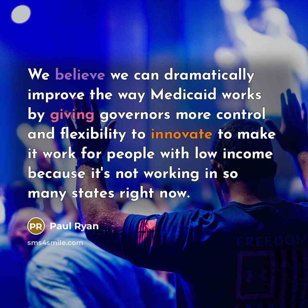 “We believe we can dramatically improve the way Medicaid works by giving governors more control and flexibility to innovate to make it work for people with low income because it's not working in so many states right now.” quote by Paul Ryan