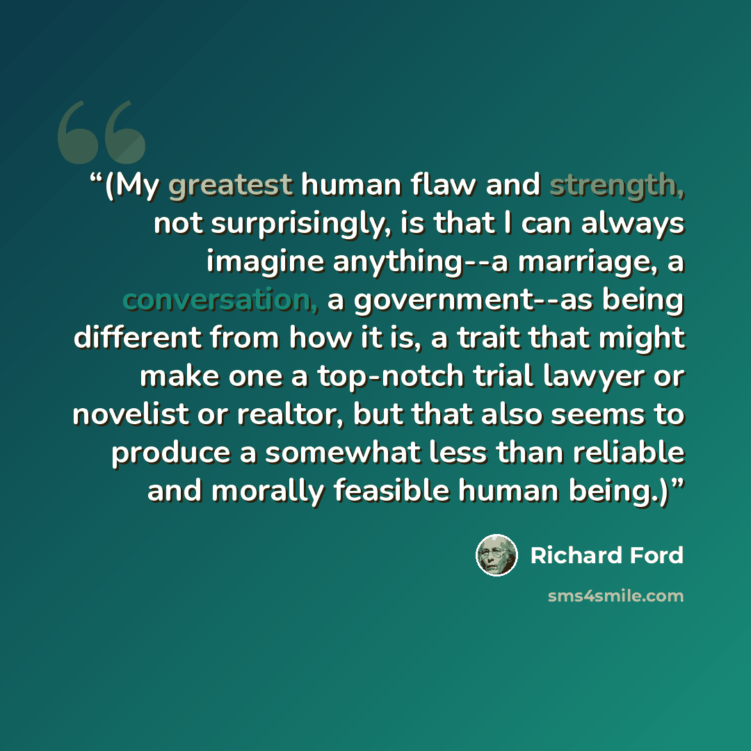 “(My greatest human flaw and strength, not surprisingly, is that I can always imagine anything--a marriage, a conversation, a government--as being different from how it is, a trait that might make one a top-notch trial lawyer or novelist or realtor, but that also seems to produce a somewhat less…” quote by Richard Ford