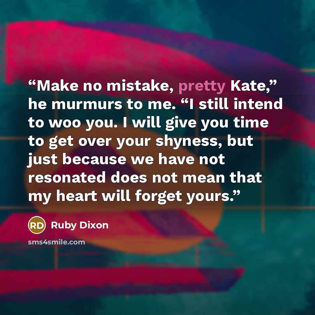 “Make no mistake, pretty Kate,” he murmurs to me. “I still intend to woo you. I will give you time to get over your shyness, but just because we have not resonated does not mean that my heart will forget yours.” quote by Ruby Dixon