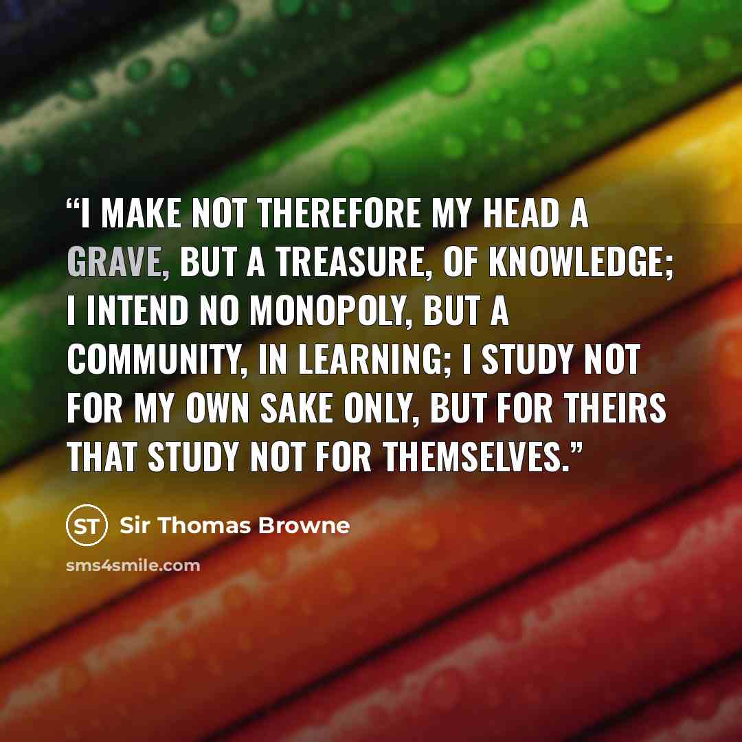 “I make not therefore my head a grave, but a treasure, of knowledge; I intend no Monopoly, but a community, in learning; I study not for my own sake only, but for theirs that study not for themselves.” quote by Sir Thomas Browne
