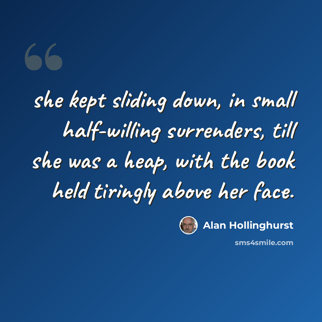 “she kept sliding down, in small half-willing surrenders, till she was a heap, with the book held tiringly above her face.” quote by Alan Hollinghurst