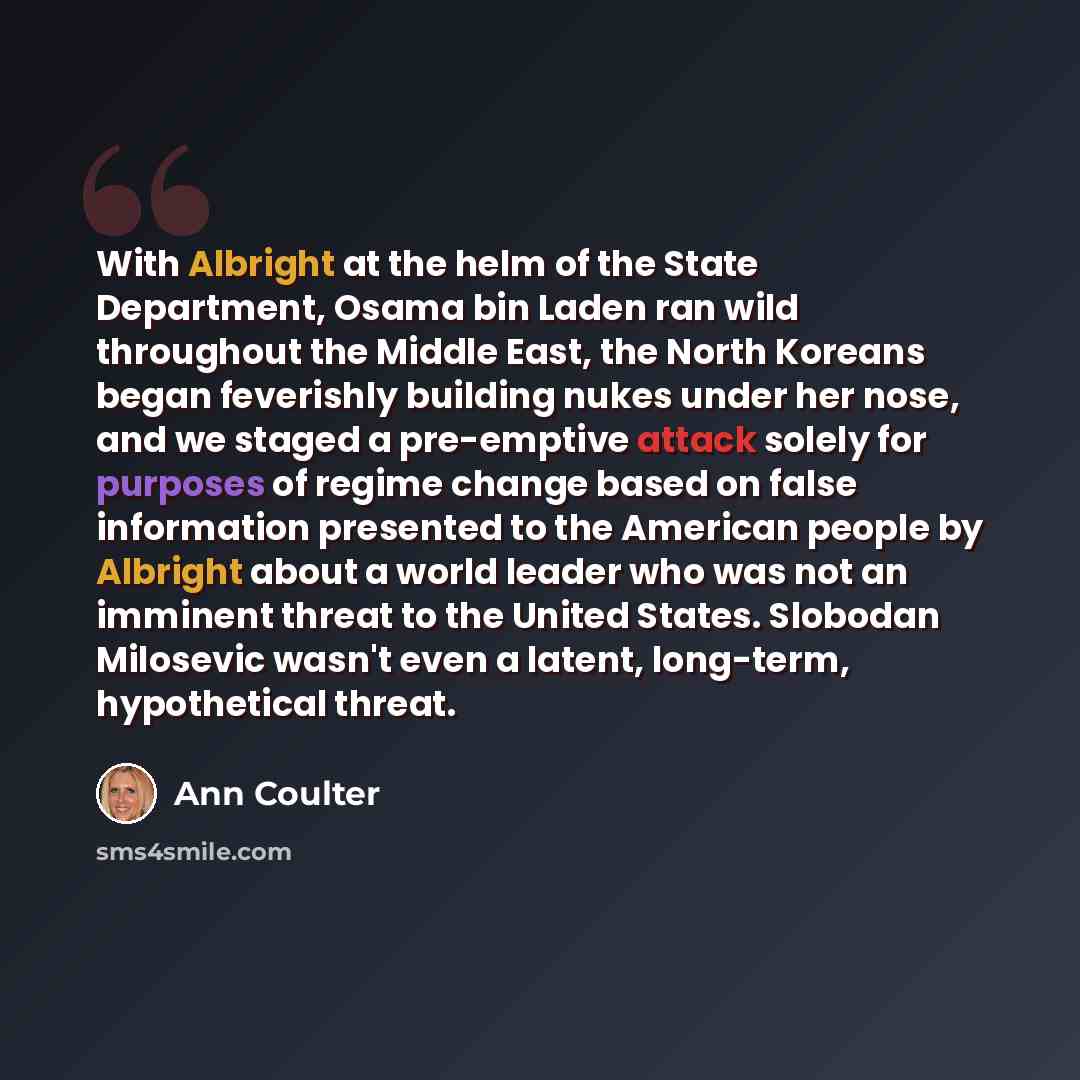 “With Albright at the helm of the State Department, Osama bin Laden ran wild throughout the Middle East, the North Koreans began feverishly building nukes under her nose, and we staged a pre-emptive attack solely for purposes of regime change based on false information presented to the American…” quote by Ann Coulter