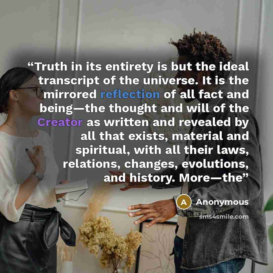 “Truth in its entirety is but the ideal transcript of the universe. It is the mirrored reflection of all fact and being—the thought and will of the Creator as written and revealed by all that exists, material and spiritual, with all their laws, relations, changes, evolutions, and history. More—the” quote by Anonymous
