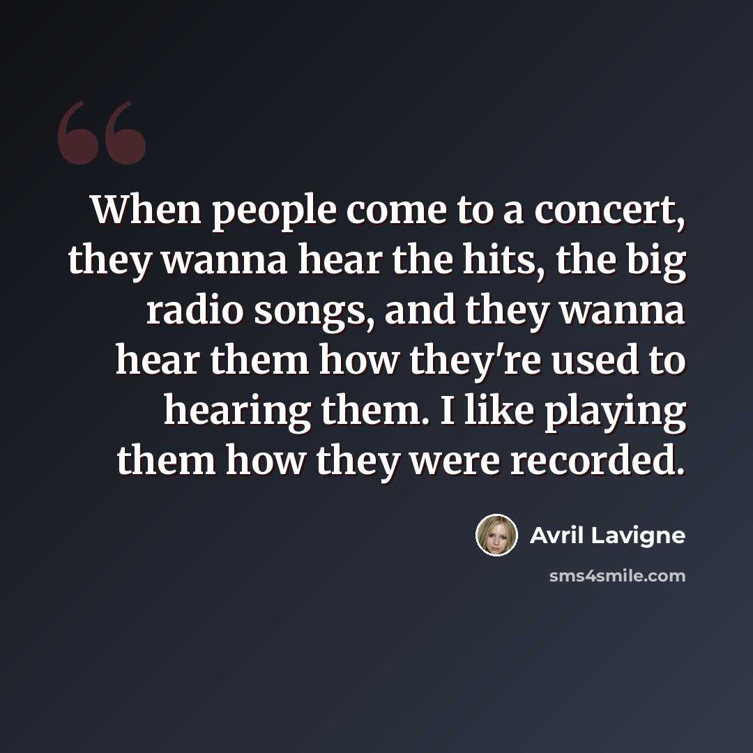 “When people come to a concert, they wanna hear the hits, the big radio songs, and they wanna hear them how they're used to hearing them. I like playing them how they were recorded.” quote by Avril Lavigne