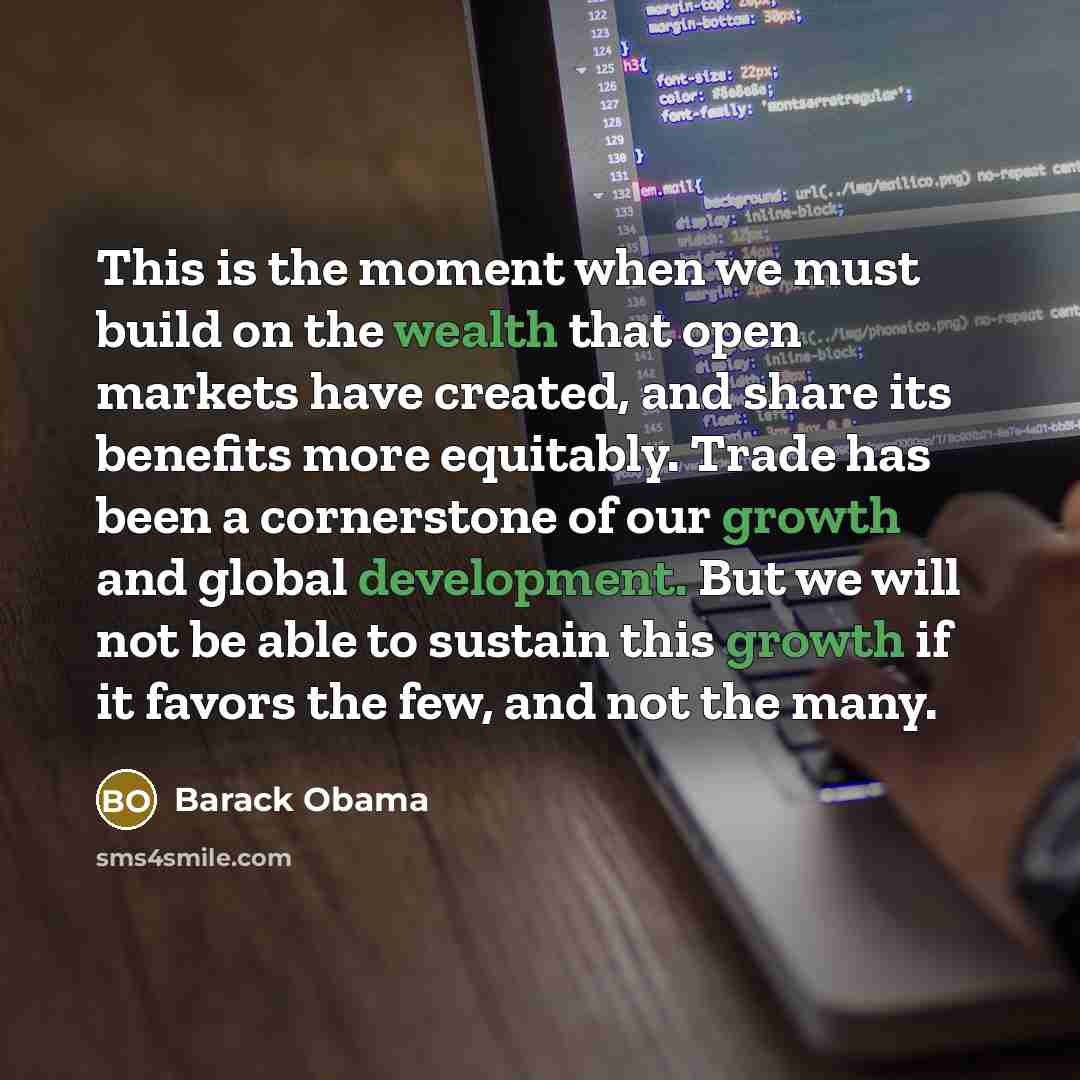 “This is the moment when we must build on the wealth that open markets have created, and share its benefits more equitably. Trade has been a cornerstone of our growth and global development. But we will not be able to sustain this growth if it favors the few, and not the many.” quote by Barack Obama