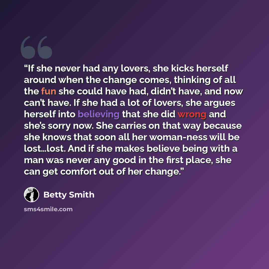 “If she never had any lovers, she kicks herself around when the change comes, thinking of all the fun she could have had, didn’t have, and now can’t have. If she had a lot of lovers, she argues herself into believing that she did wrong and she’s sorry now. She carries on that way because she knows…” quote by Betty Smith