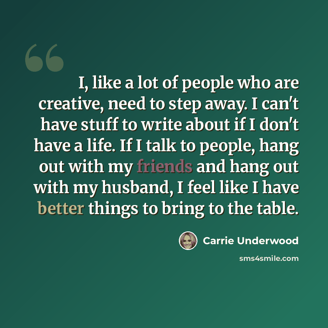 “I, like a lot of people who are creative, need to step away. I can't have stuff to write about if I don't have a life. If I talk to people, hang out with my friends and hang out with my husband, I feel like I have better things to bring to the table.” quote by Carrie Underwood